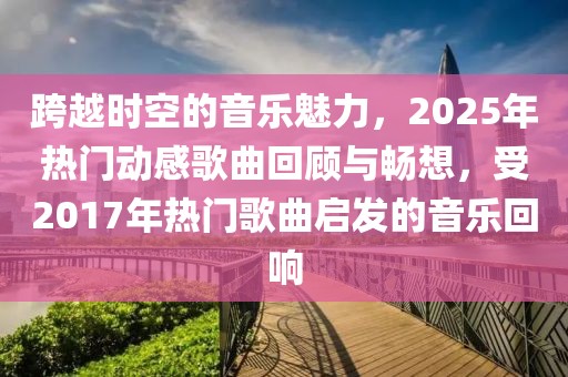 跨越时空的音乐魅力，2025年热门动感歌曲回顾与畅想，受2017年热门歌曲启发的音乐回响