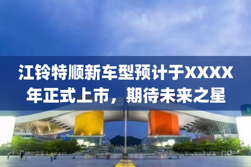 江铃特顺新车型预计于XXXX年正式上市，期待未来之星