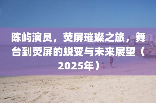 陈屿演员，荧屏璀璨之旅，舞台到荧屏的蜕变与未来展望（2025年）