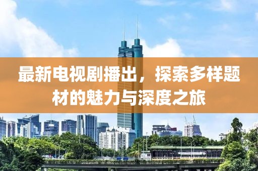 最新电视剧播出，探索多样题材的魅力与深度之旅