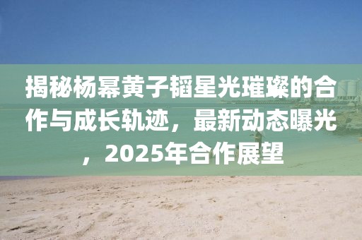 揭秘杨幂黄子韬星光璀璨的合作与成长轨迹，最新动态曝光，2025年合作展望