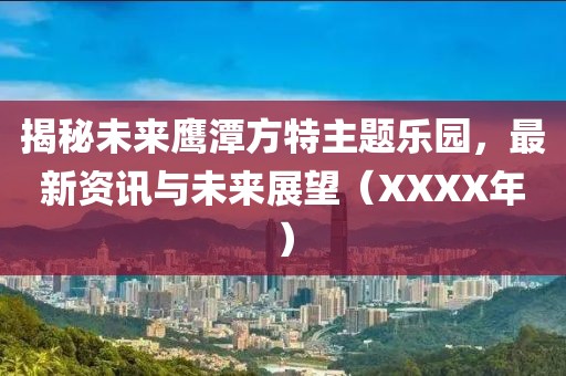 揭秘未来鹰潭方特主题乐园，最新资讯与未来展望（XXXX年）