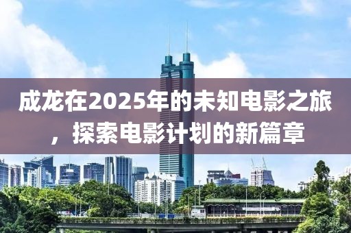 成龙在2025年的未知电影之旅，探索电影计划的新篇章