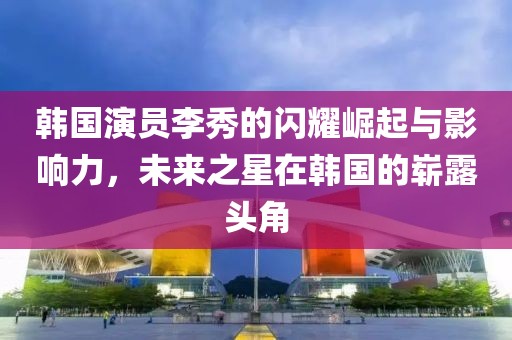 韩国演员李秀的闪耀崛起与影响力，未来之星在韩国的崭露头角