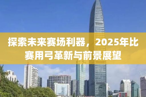 探索未来赛场利器，2025年比赛用弓革新与前景展望