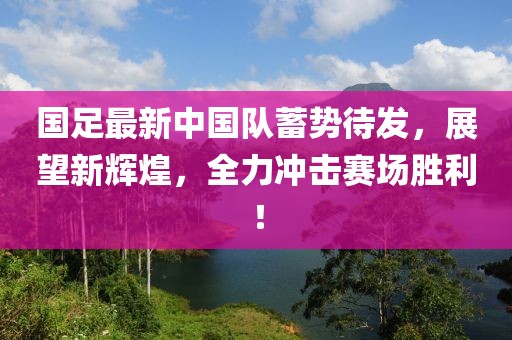 国足最新中国队蓄势待发，展望新辉煌，全力冲击赛场胜利！