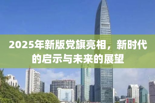 2025年新版党旗亮相，新时代的启示与未来的展望