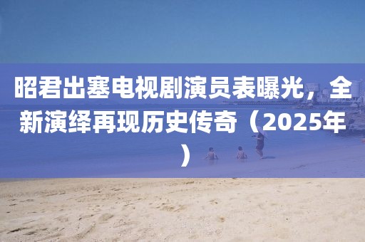 昭君出塞电视剧演员表曝光，全新演绎再现历史传奇（2025年）