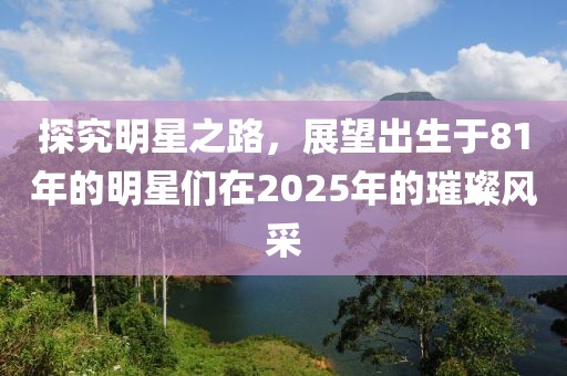 探究明星之路，展望出生于81年的明星们在2025年的璀璨风采