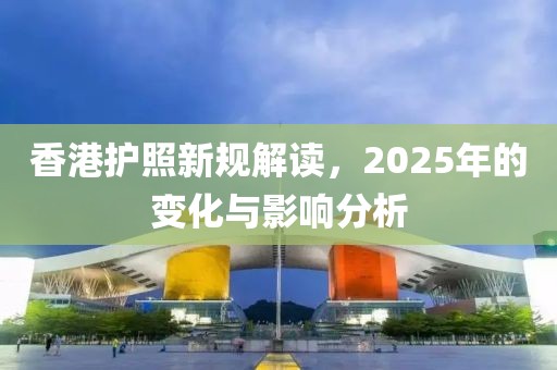 香港护照新规解读，2025年的变化与影响分析