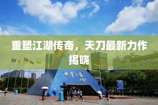 重塑江湖传奇，天刀最新力作揭晓