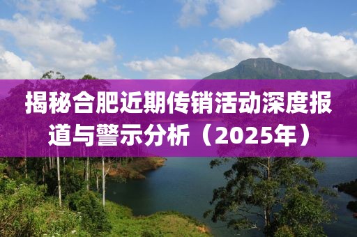 揭秘合肥近期传销活动深度报道与警示分析（2025年）