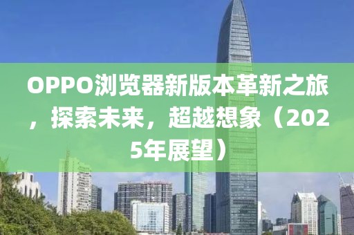 OPPO浏览器新版本革新之旅，探索未来，超越想象（2025年展望）