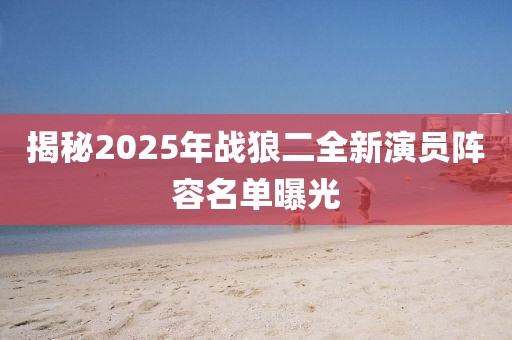 揭秘2025年战狼二全新演员阵容名单曝光