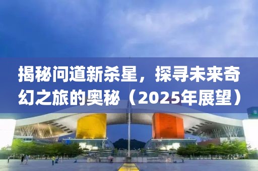 揭秘问道新杀星，探寻未来奇幻之旅的奥秘（2025年展望）