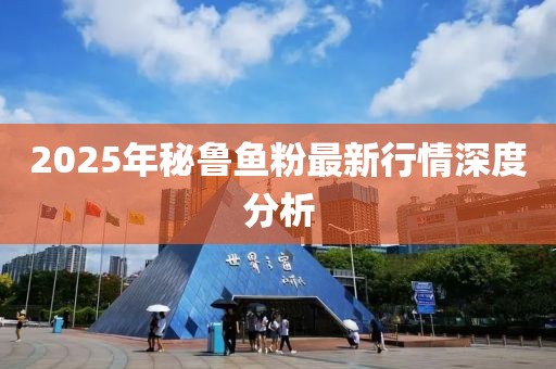 2025年秘鲁鱼粉最新行情深度分析