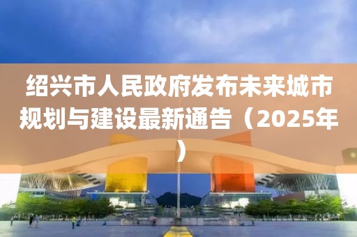 绍兴市人民政府发布未来城市规划与建设最新通告（2025年）