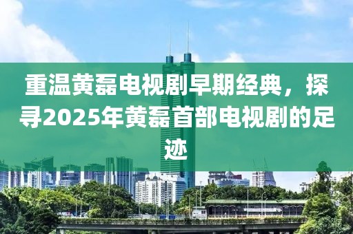 重温黄磊电视剧早期经典，探寻2025年黄磊首部电视剧的足迹