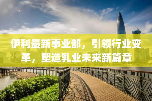 伊利最新事业部，引领行业变革，塑造乳业未来新篇章