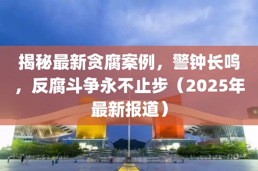 揭秘最新贪腐案例，警钟长鸣，反腐斗争永不止步（2025年最新报道）