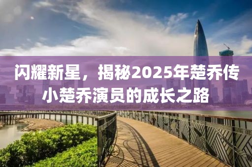 闪耀新星，揭秘2025年楚乔传小楚乔演员的成长之路