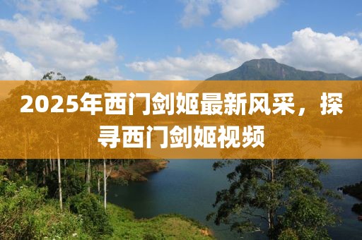 2025年西门剑姬最新风采，探寻西门剑姬视频