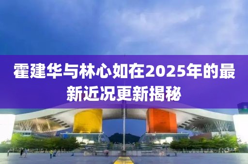 霍建华与林心如在2025年的最新近况更新揭秘