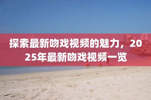 探索最新吻戏视频的魅力，2025年最新吻戏视频一览