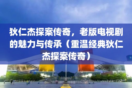 狄仁杰探案传奇，老版电视剧的魅力与传承（重温经典狄仁杰探案传奇）