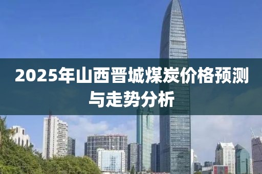 2025年山西晋城煤炭价格预测与走势分析