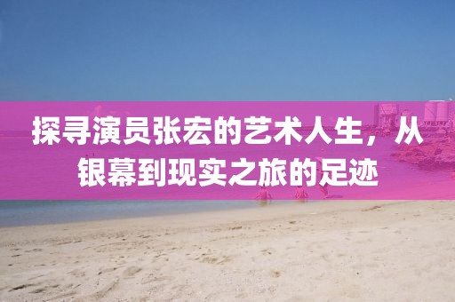 探寻演员张宏的艺术人生，从银幕到现实之旅的足迹
