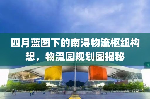 四月蓝图下的南浔物流枢纽构想，物流园规划图揭秘