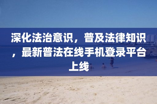深化法治意识，普及法律知识，最新普法在线手机登录平台上线