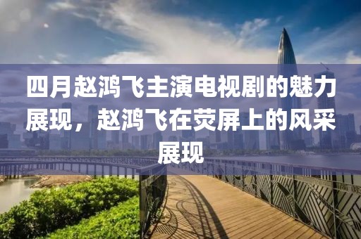 四月赵鸿飞主演电视剧的魅力展现，赵鸿飞在荧屏上的风采展现