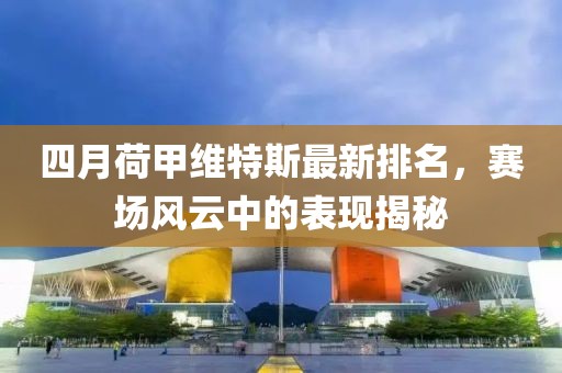 四月荷甲维特斯最新排名，赛场风云中的表现揭秘
