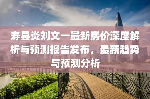 寿县炎刘文一最新房价深度解析与预测报告发布，最新趋势与预测分析