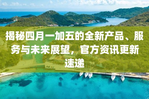 揭秘四月一加五的全新产品、服务与未来展望，官方资讯更新速递