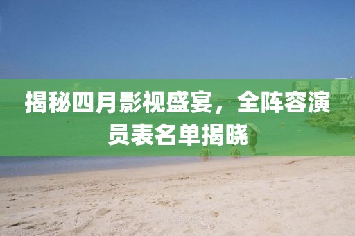 揭秘四月影视盛宴，全阵容演员表名单揭晓