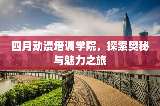四月动漫培训学院，探索奥秘与魅力之旅