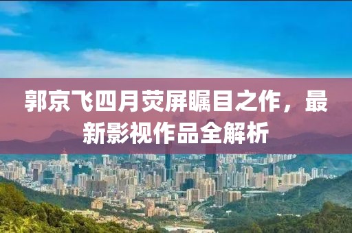 郭京飞四月荧屏瞩目之作，最新影视作品全解析