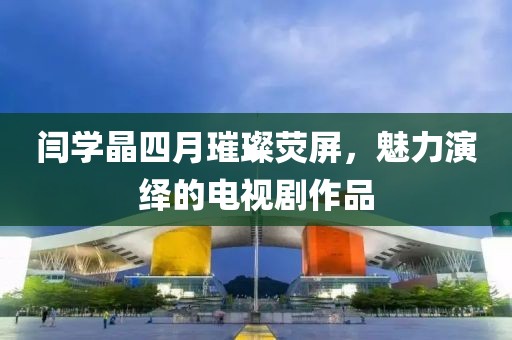闫学晶四月璀璨荧屏，魅力演绎的电视剧作品