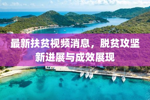 最新扶贫视频消息，脱贫攻坚新进展与成效展现
