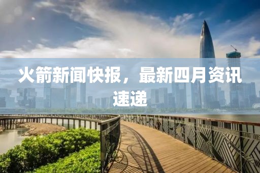 火箭新闻快报，最新四月资讯速递