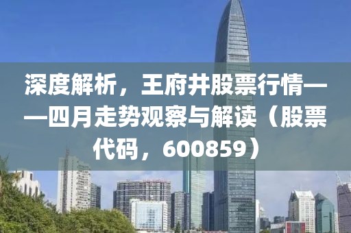 深度解析，王府井股票行情——四月走势观察与解读（股票代码，600859）