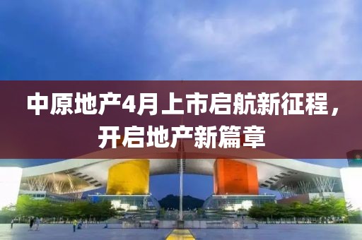 中原地产4月上市启航新征程，开启地产新篇章