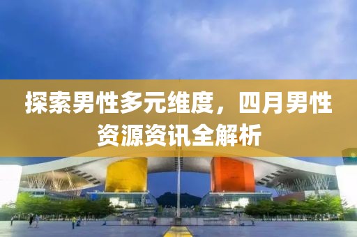 探索男性多元维度，四月男性资源资讯全解析