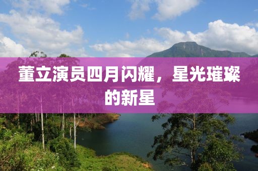 董立演员四月闪耀，星光璀璨的新星