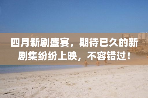 四月新剧盛宴，期待已久的新剧集纷纷上映，不容错过！