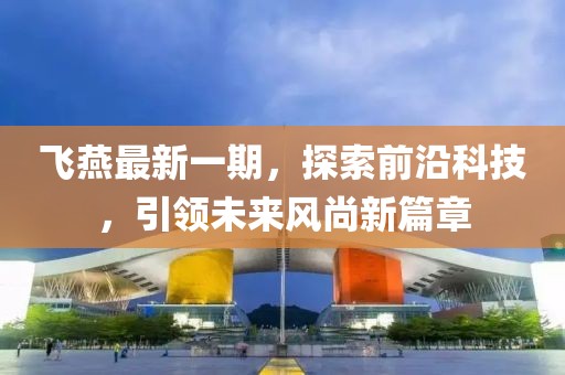 飞燕最新一期，探索前沿科技，引领未来风尚新篇章