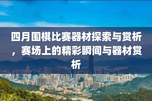 四月围棋比赛器材探索与赏析，赛场上的精彩瞬间与器材赏析